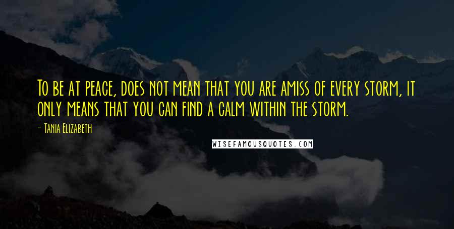 Tania Elizabeth Quotes: To be at peace, does not mean that you are amiss of every storm, it only means that you can find a calm within the storm.