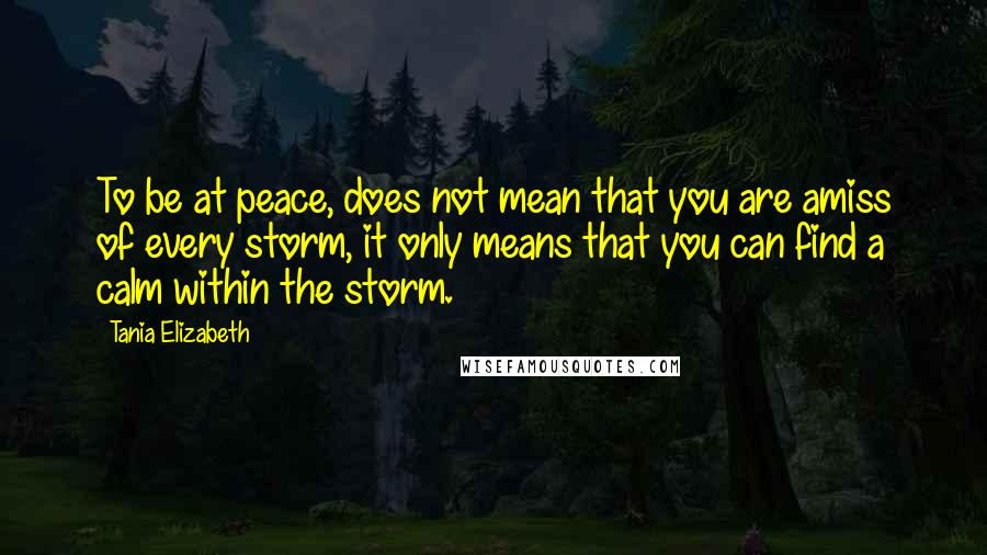 Tania Elizabeth Quotes: To be at peace, does not mean that you are amiss of every storm, it only means that you can find a calm within the storm.