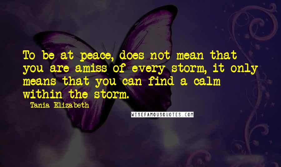 Tania Elizabeth Quotes: To be at peace, does not mean that you are amiss of every storm, it only means that you can find a calm within the storm.