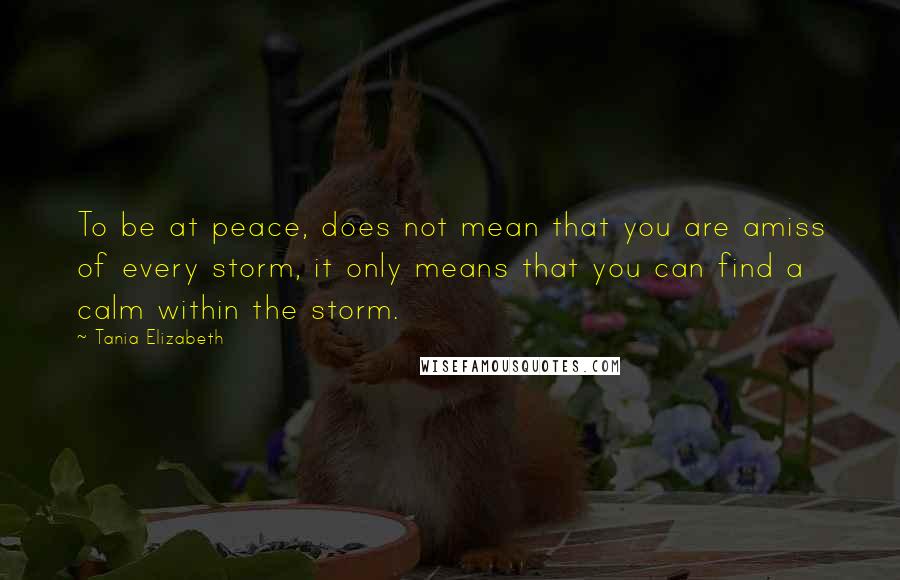 Tania Elizabeth Quotes: To be at peace, does not mean that you are amiss of every storm, it only means that you can find a calm within the storm.