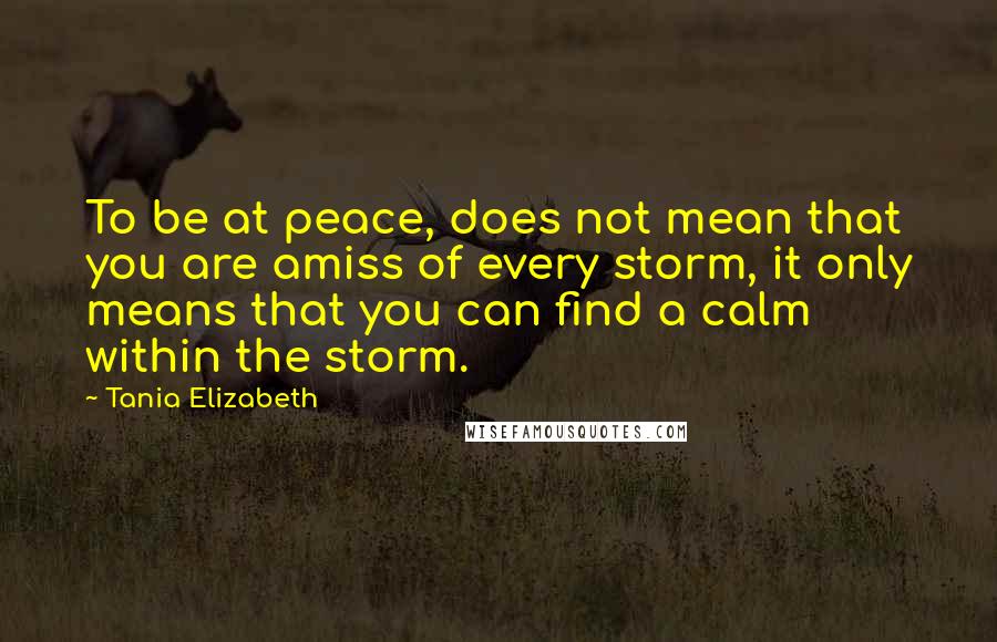 Tania Elizabeth Quotes: To be at peace, does not mean that you are amiss of every storm, it only means that you can find a calm within the storm.