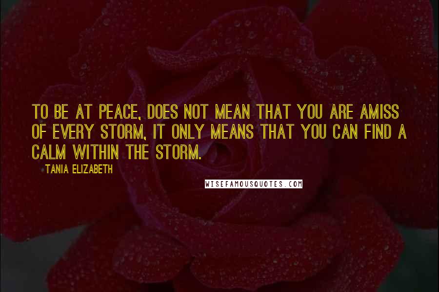 Tania Elizabeth Quotes: To be at peace, does not mean that you are amiss of every storm, it only means that you can find a calm within the storm.