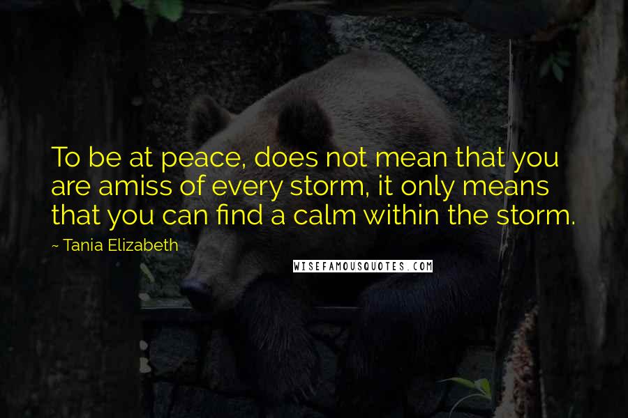 Tania Elizabeth Quotes: To be at peace, does not mean that you are amiss of every storm, it only means that you can find a calm within the storm.