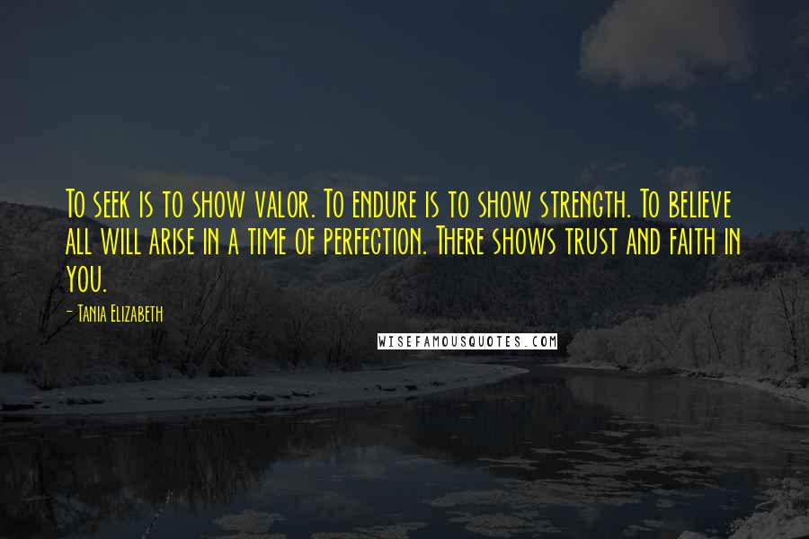 Tania Elizabeth Quotes: To seek is to show valor. To endure is to show strength. To believe all will arise in a time of perfection. There shows trust and faith in you.