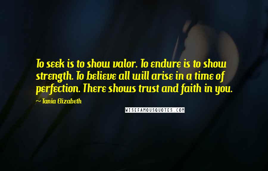 Tania Elizabeth Quotes: To seek is to show valor. To endure is to show strength. To believe all will arise in a time of perfection. There shows trust and faith in you.