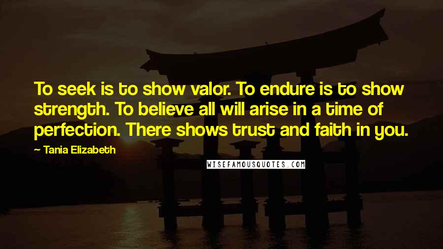 Tania Elizabeth Quotes: To seek is to show valor. To endure is to show strength. To believe all will arise in a time of perfection. There shows trust and faith in you.