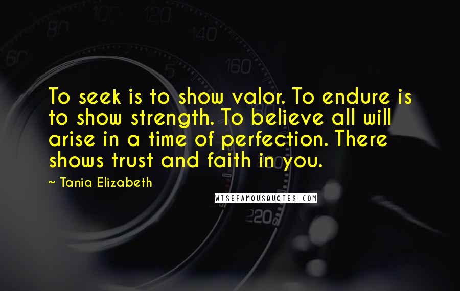 Tania Elizabeth Quotes: To seek is to show valor. To endure is to show strength. To believe all will arise in a time of perfection. There shows trust and faith in you.