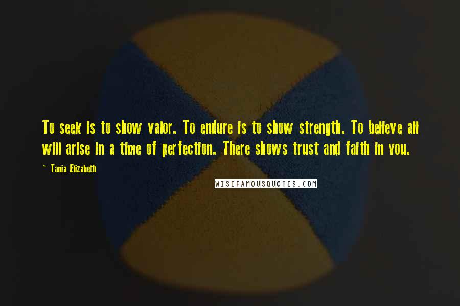 Tania Elizabeth Quotes: To seek is to show valor. To endure is to show strength. To believe all will arise in a time of perfection. There shows trust and faith in you.