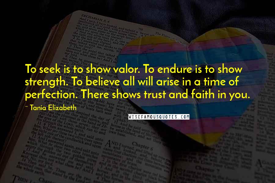 Tania Elizabeth Quotes: To seek is to show valor. To endure is to show strength. To believe all will arise in a time of perfection. There shows trust and faith in you.