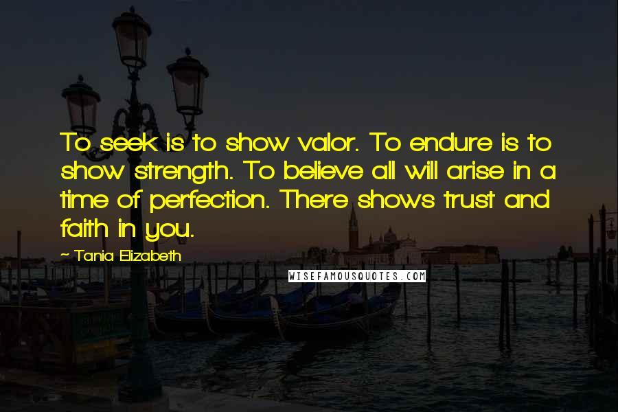 Tania Elizabeth Quotes: To seek is to show valor. To endure is to show strength. To believe all will arise in a time of perfection. There shows trust and faith in you.