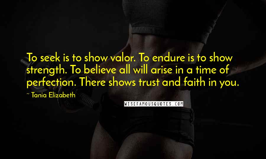 Tania Elizabeth Quotes: To seek is to show valor. To endure is to show strength. To believe all will arise in a time of perfection. There shows trust and faith in you.