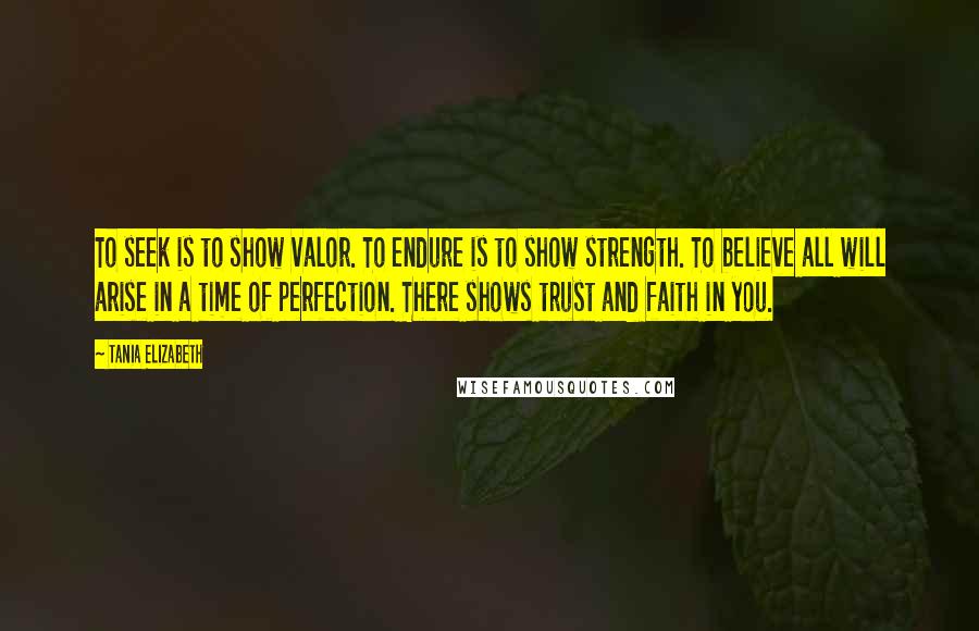 Tania Elizabeth Quotes: To seek is to show valor. To endure is to show strength. To believe all will arise in a time of perfection. There shows trust and faith in you.