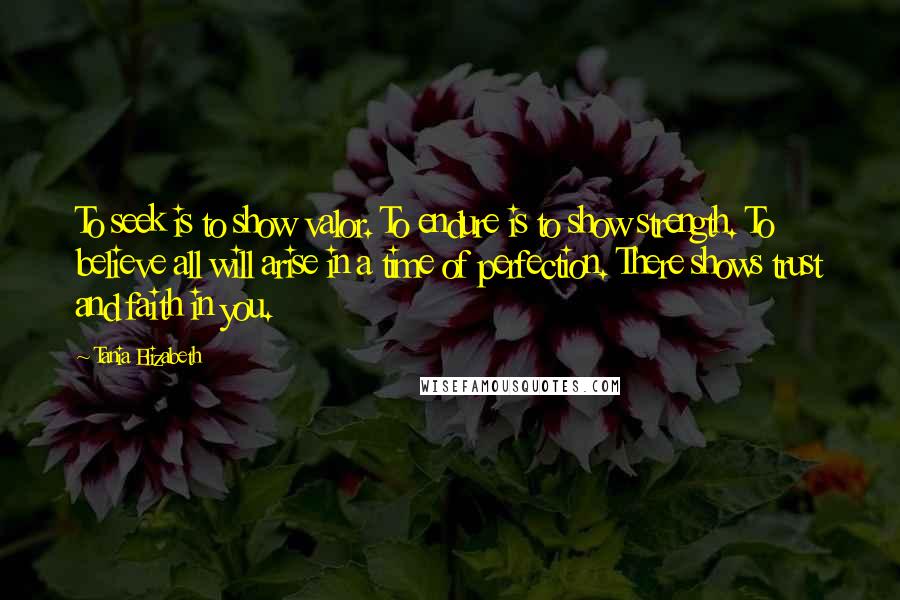 Tania Elizabeth Quotes: To seek is to show valor. To endure is to show strength. To believe all will arise in a time of perfection. There shows trust and faith in you.