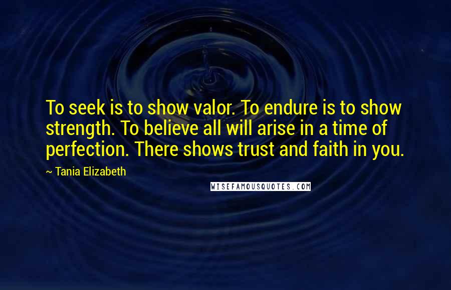 Tania Elizabeth Quotes: To seek is to show valor. To endure is to show strength. To believe all will arise in a time of perfection. There shows trust and faith in you.