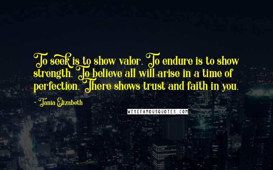 Tania Elizabeth Quotes: To seek is to show valor. To endure is to show strength. To believe all will arise in a time of perfection. There shows trust and faith in you.