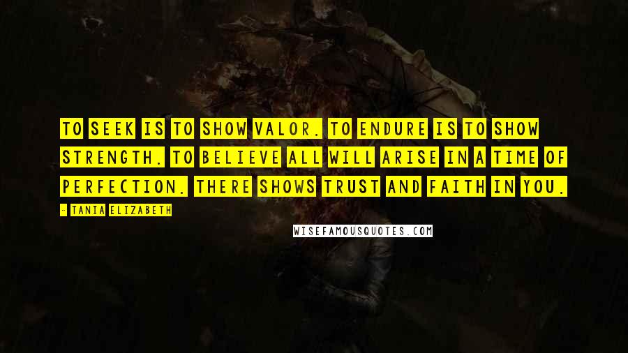 Tania Elizabeth Quotes: To seek is to show valor. To endure is to show strength. To believe all will arise in a time of perfection. There shows trust and faith in you.