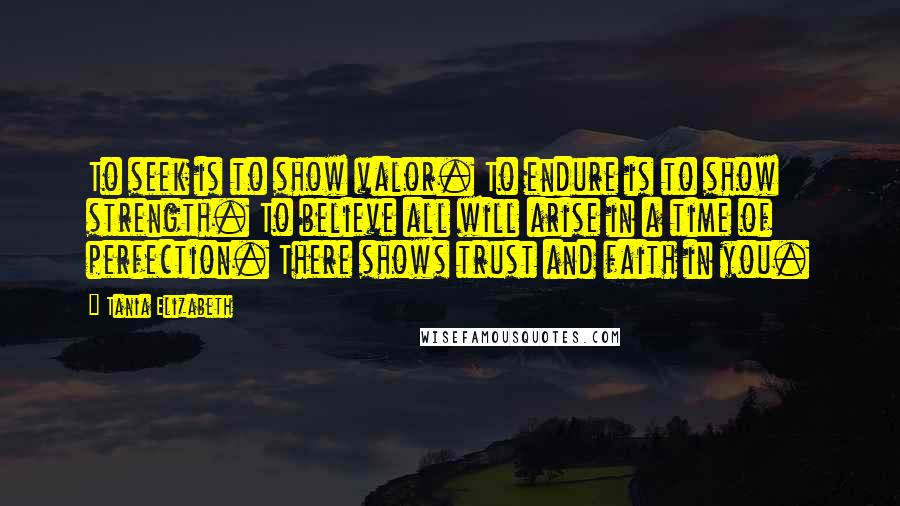 Tania Elizabeth Quotes: To seek is to show valor. To endure is to show strength. To believe all will arise in a time of perfection. There shows trust and faith in you.