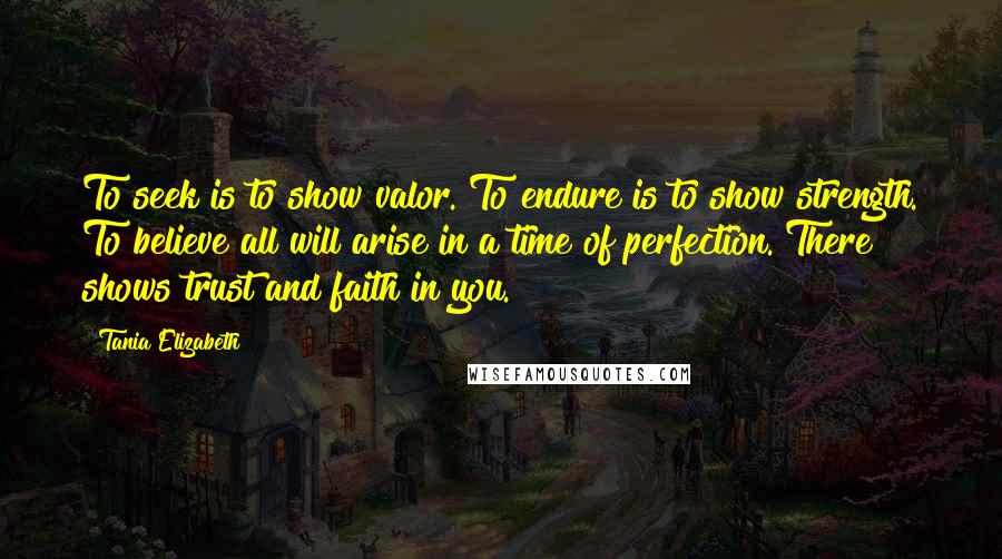 Tania Elizabeth Quotes: To seek is to show valor. To endure is to show strength. To believe all will arise in a time of perfection. There shows trust and faith in you.