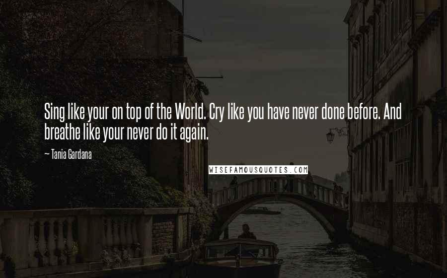 Tania Gardana Quotes: Sing like your on top of the World. Cry like you have never done before. And breathe like your never do it again.