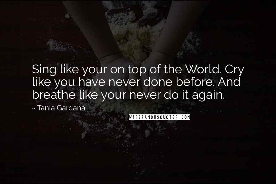 Tania Gardana Quotes: Sing like your on top of the World. Cry like you have never done before. And breathe like your never do it again.