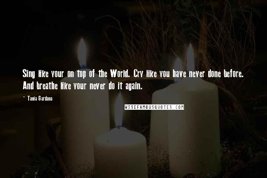 Tania Gardana Quotes: Sing like your on top of the World. Cry like you have never done before. And breathe like your never do it again.