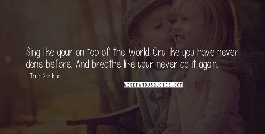 Tania Gardana Quotes: Sing like your on top of the World. Cry like you have never done before. And breathe like your never do it again.