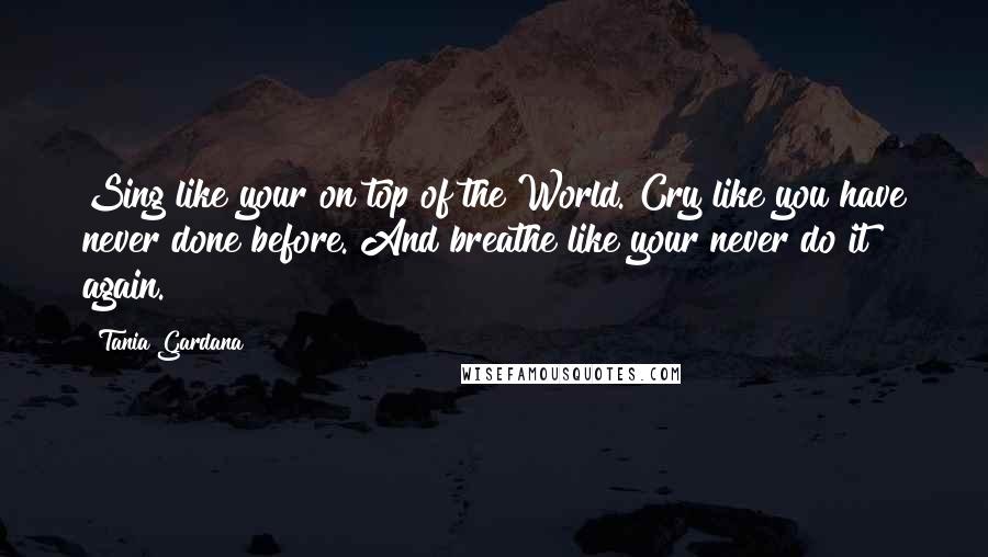 Tania Gardana Quotes: Sing like your on top of the World. Cry like you have never done before. And breathe like your never do it again.