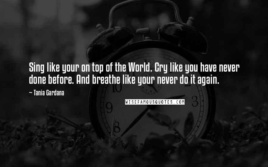 Tania Gardana Quotes: Sing like your on top of the World. Cry like you have never done before. And breathe like your never do it again.