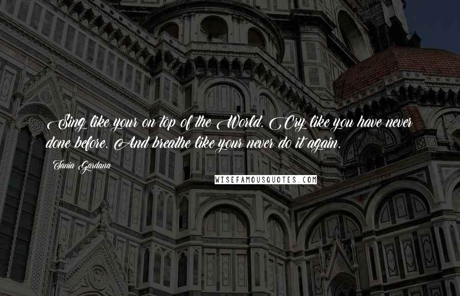 Tania Gardana Quotes: Sing like your on top of the World. Cry like you have never done before. And breathe like your never do it again.