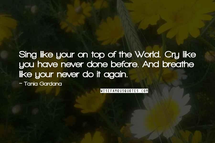 Tania Gardana Quotes: Sing like your on top of the World. Cry like you have never done before. And breathe like your never do it again.