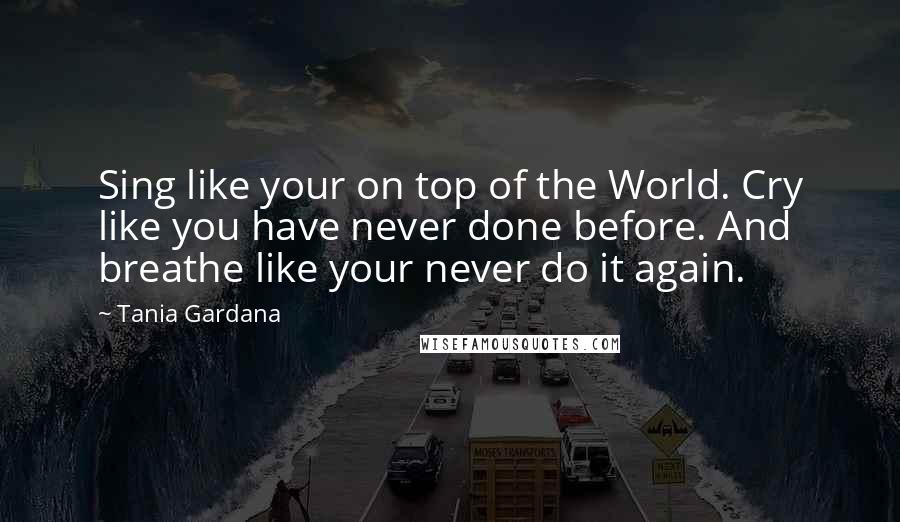 Tania Gardana Quotes: Sing like your on top of the World. Cry like you have never done before. And breathe like your never do it again.