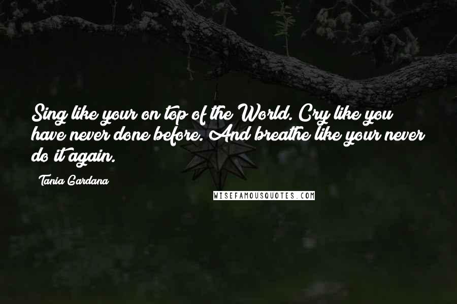 Tania Gardana Quotes: Sing like your on top of the World. Cry like you have never done before. And breathe like your never do it again.