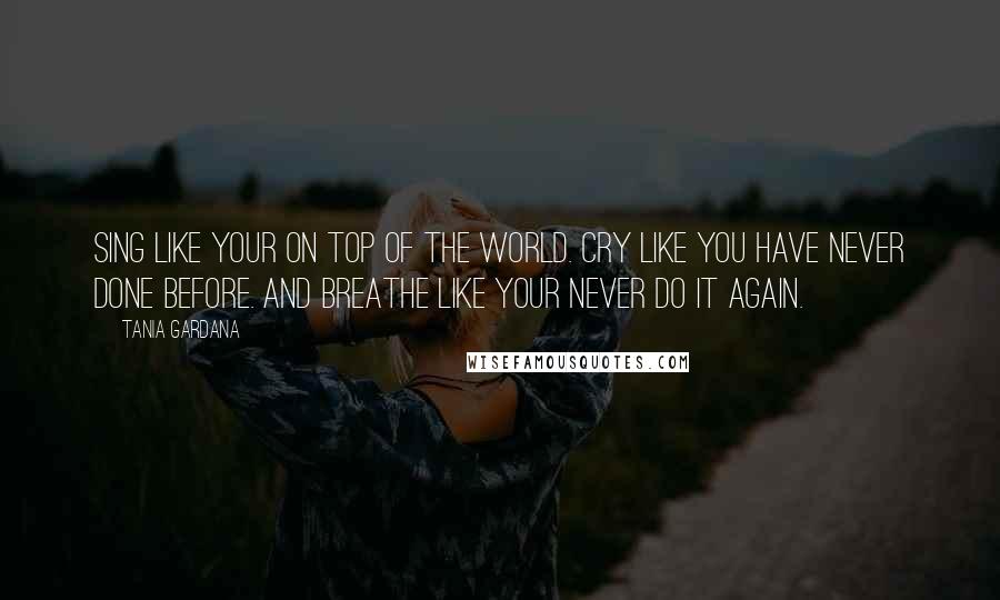 Tania Gardana Quotes: Sing like your on top of the World. Cry like you have never done before. And breathe like your never do it again.