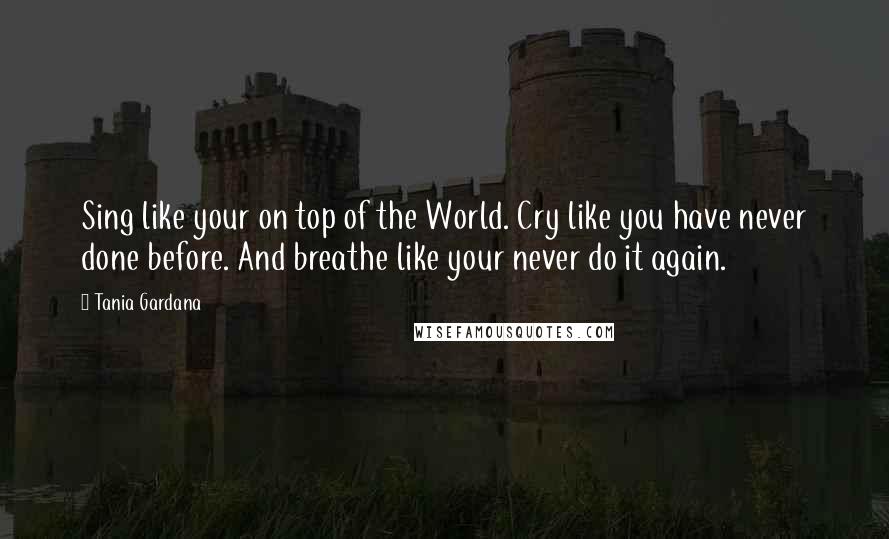 Tania Gardana Quotes: Sing like your on top of the World. Cry like you have never done before. And breathe like your never do it again.