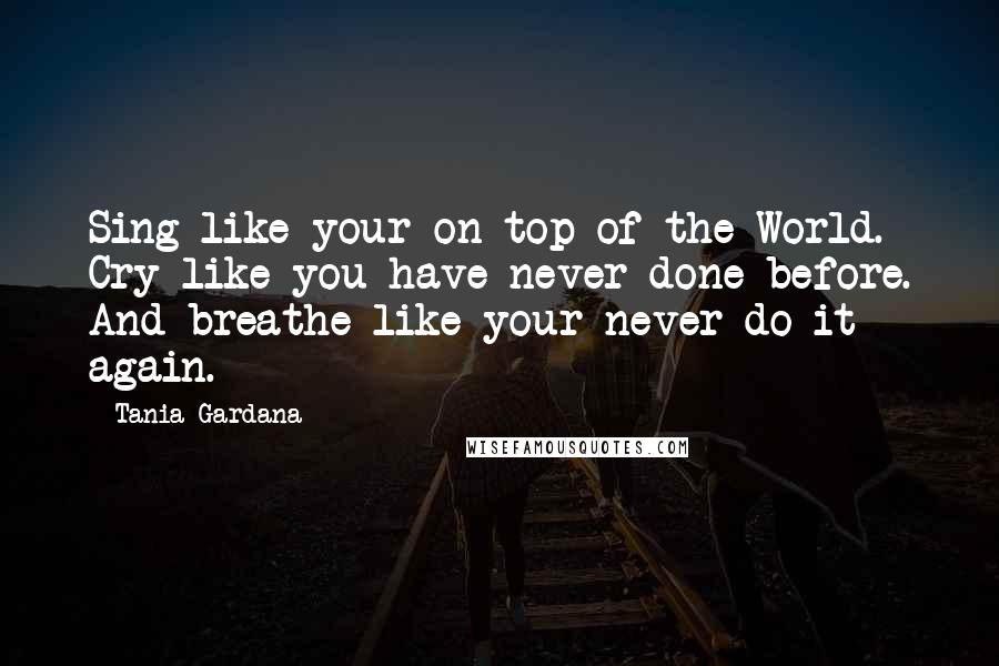 Tania Gardana Quotes: Sing like your on top of the World. Cry like you have never done before. And breathe like your never do it again.