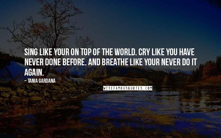 Tania Gardana Quotes: Sing like your on top of the World. Cry like you have never done before. And breathe like your never do it again.