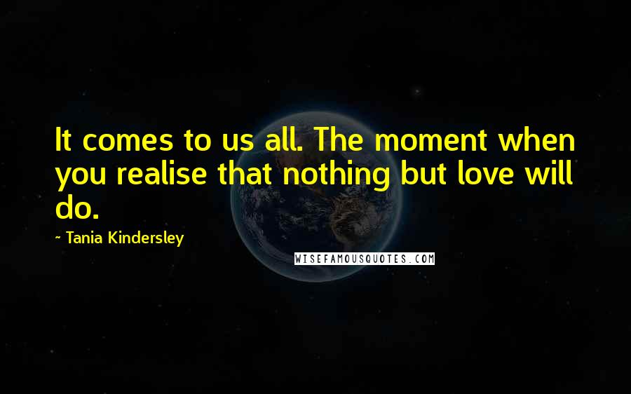 Tania Kindersley Quotes: It comes to us all. The moment when you realise that nothing but love will do.