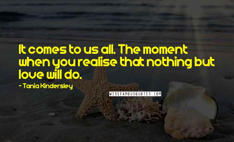 Tania Kindersley Quotes: It comes to us all. The moment when you realise that nothing but love will do.