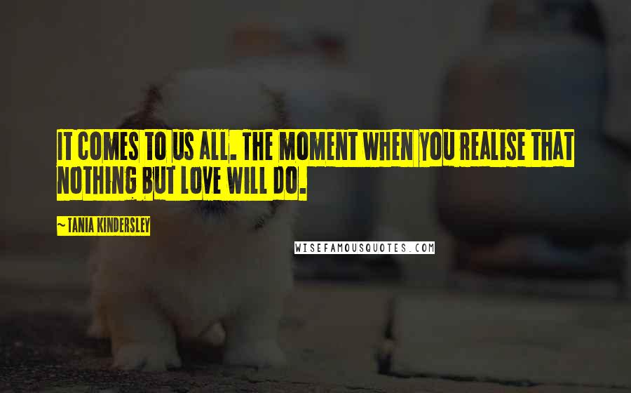 Tania Kindersley Quotes: It comes to us all. The moment when you realise that nothing but love will do.