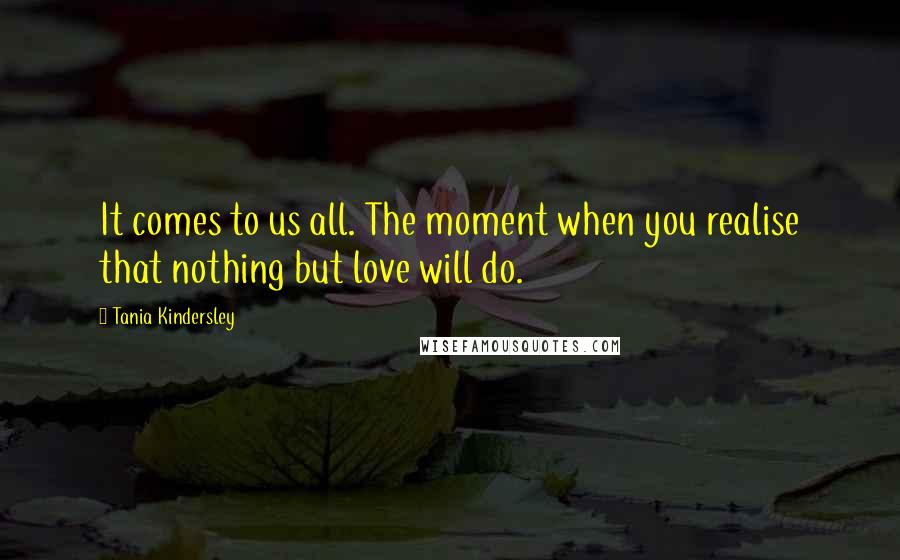 Tania Kindersley Quotes: It comes to us all. The moment when you realise that nothing but love will do.
