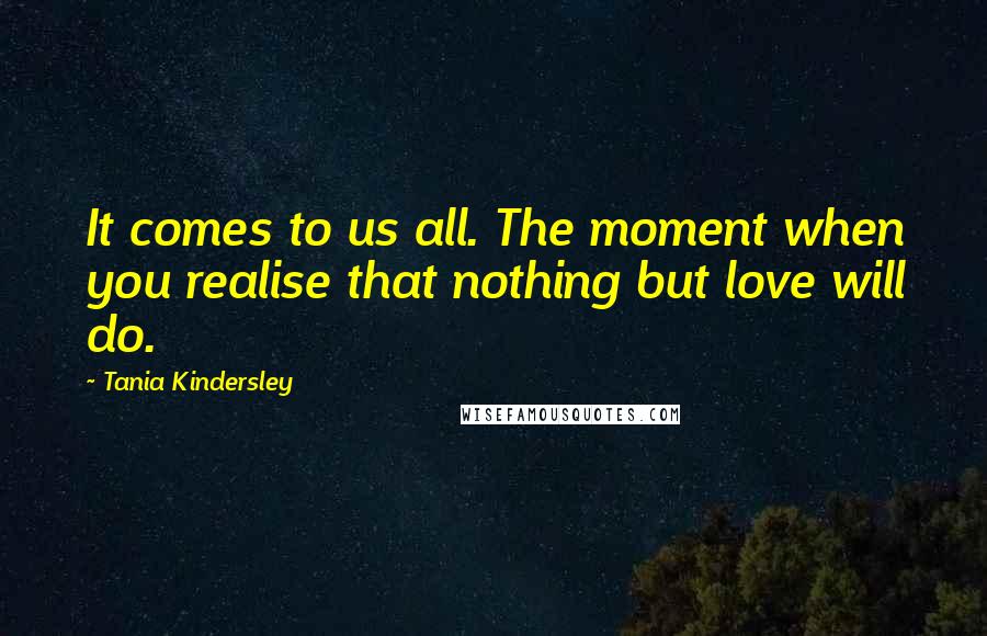 Tania Kindersley Quotes: It comes to us all. The moment when you realise that nothing but love will do.