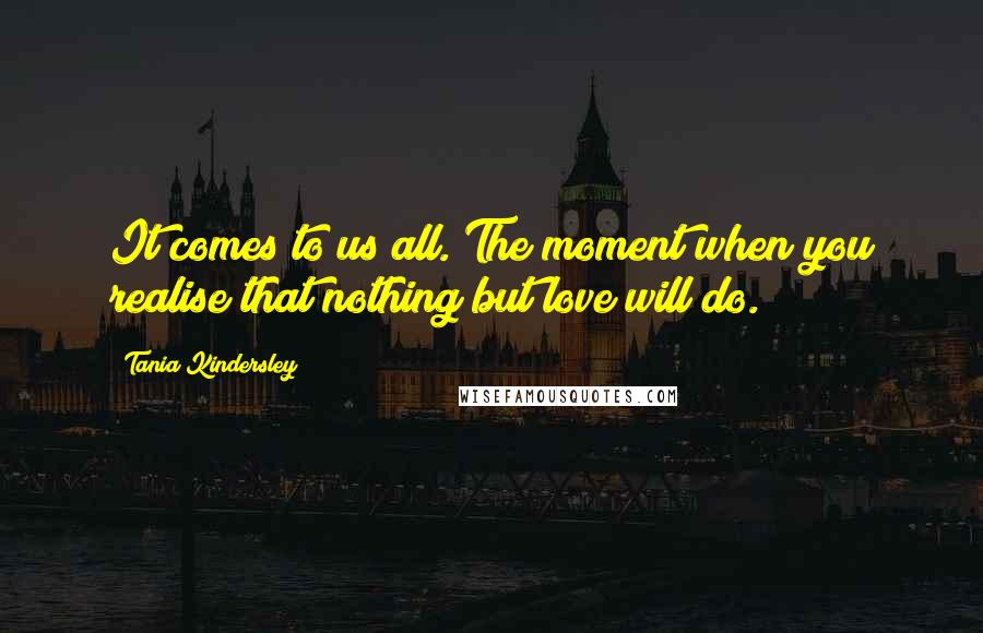 Tania Kindersley Quotes: It comes to us all. The moment when you realise that nothing but love will do.