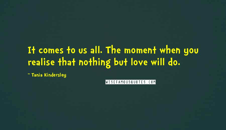 Tania Kindersley Quotes: It comes to us all. The moment when you realise that nothing but love will do.