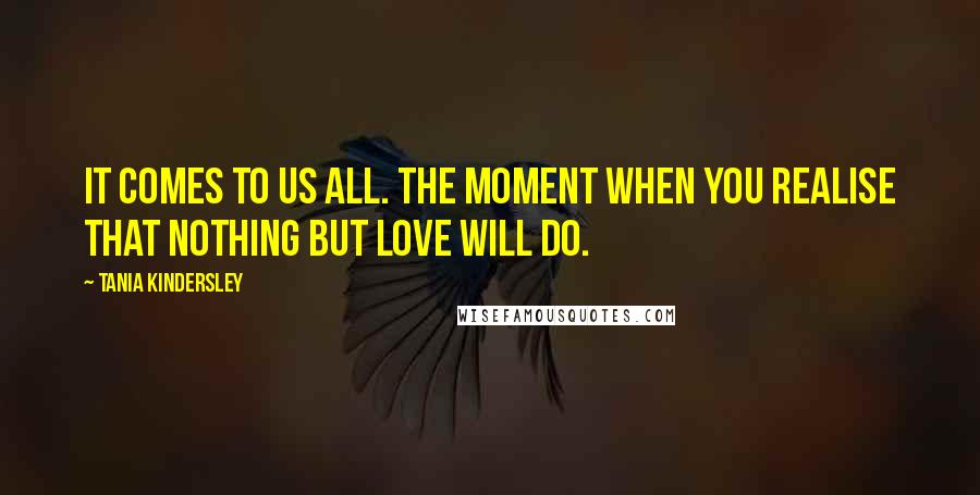 Tania Kindersley Quotes: It comes to us all. The moment when you realise that nothing but love will do.