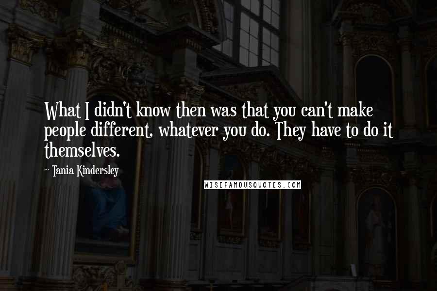 Tania Kindersley Quotes: What I didn't know then was that you can't make people different, whatever you do. They have to do it themselves.