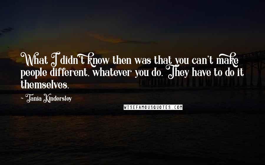 Tania Kindersley Quotes: What I didn't know then was that you can't make people different, whatever you do. They have to do it themselves.