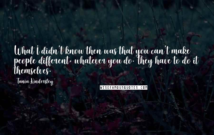 Tania Kindersley Quotes: What I didn't know then was that you can't make people different, whatever you do. They have to do it themselves.