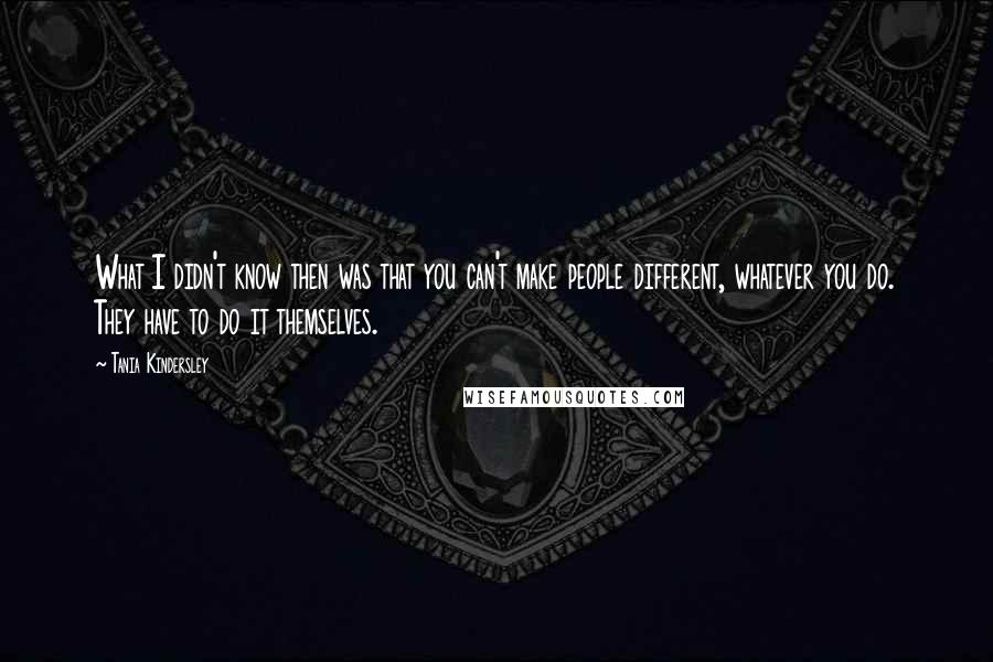 Tania Kindersley Quotes: What I didn't know then was that you can't make people different, whatever you do. They have to do it themselves.