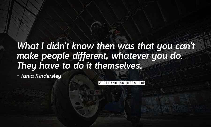 Tania Kindersley Quotes: What I didn't know then was that you can't make people different, whatever you do. They have to do it themselves.