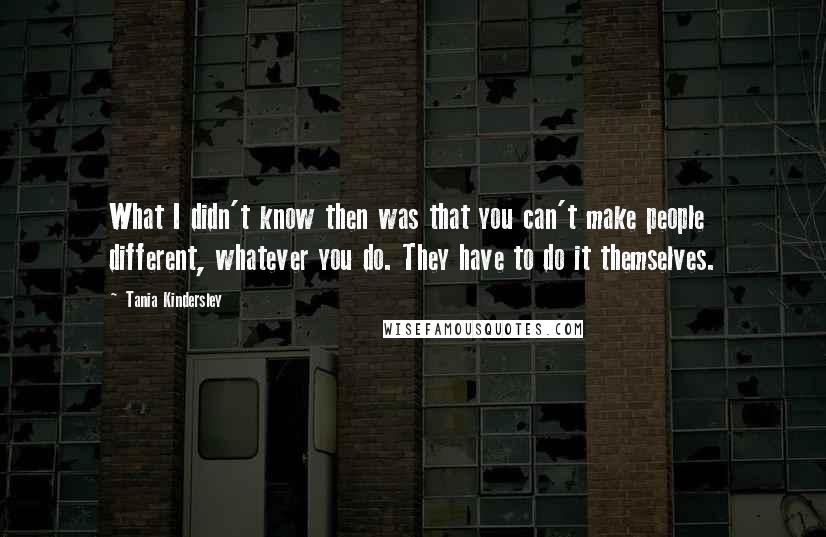 Tania Kindersley Quotes: What I didn't know then was that you can't make people different, whatever you do. They have to do it themselves.